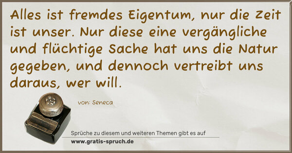 Spruch Visualisierung: Alles ist fremdes Eigentum, nur die Zeit ist unser.
Nur diese eine vergängliche und flüchtige Sache
hat uns die Natur gegeben,
und dennoch vertreibt uns daraus, wer will.