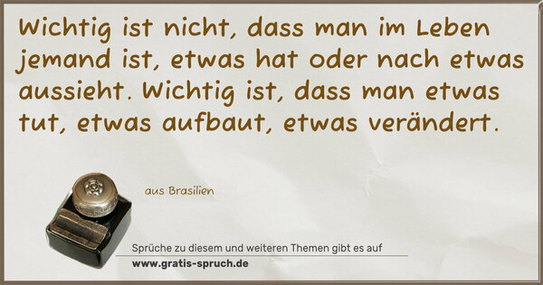 Spruch Visualisierung: Wichtig ist nicht, dass man im Leben jemand ist,
etwas hat oder nach etwas aussieht.
Wichtig ist, dass man etwas tut, etwas aufbaut,
etwas verändert.