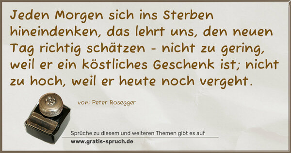 Spruch Visualisierung: Jeden Morgen sich ins Sterben hineindenken,
das lehrt uns, den neuen Tag richtig schätzen -
nicht zu gering, weil er ein köstliches Geschenk ist;
nicht zu hoch, weil er heute noch vergeht.