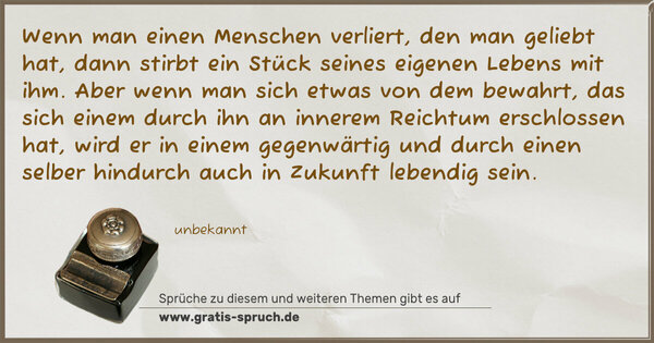 Spruch Visualisierung: Wenn man einen Menschen verliert,
den man geliebt hat,
dann stirbt ein Stück seines eigenen Lebens mit ihm.
Aber wenn man sich etwas von dem bewahrt,
das sich einem durch ihn an innerem Reichtum erschlossen hat,
wird er in einem gegenwärtig und durch einen selber hindurch
auch in Zukunft lebendig sein.