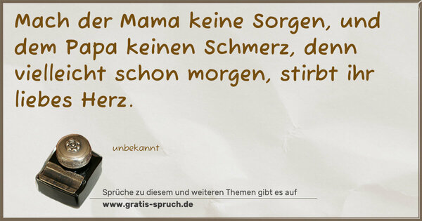 Spruch Visualisierung: Mach der Mama keine Sorgen,
und dem Papa keinen Schmerz,
denn vielleicht schon morgen,
stirbt ihr liebes Herz.