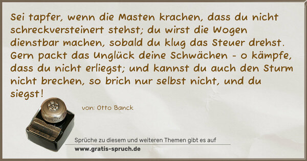 Spruch Visualisierung: Sei tapfer, wenn die Masten krachen,
dass du nicht schreckversteinert stehst;
du wirst die Wogen dienstbar machen,
sobald du klug das Steuer drehst.
Gern packt das Unglück deine Schwächen -
o kämpfe, dass du nicht erliegst;
und kannst du auch den Sturm nicht brechen,
so brich nur selbst nicht, und du siegst!