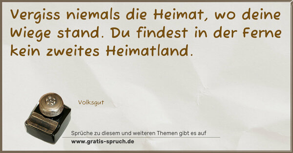 Spruch Visualisierung: Vergiss niemals die Heimat,
wo deine Wiege stand.
Du findest in der Ferne
kein zweites Heimatland.