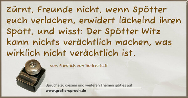 Spruch Visualisierung: Zürnt, Freunde nicht, wenn Spötter euch verlachen,
erwidert lächelnd ihren Spott, und wisst:
Der Spötter Witz kann nichts verächtlich machen,
was wirklich nicht verächtlich ist.