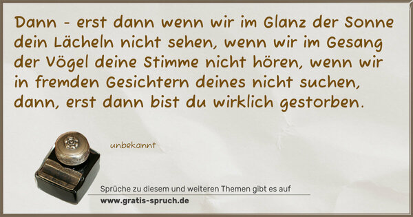 Spruch Visualisierung: Dann - erst dann
wenn wir im Glanz der Sonne dein Lächeln nicht sehen,
wenn wir im Gesang der Vögel deine Stimme nicht hören,
wenn wir in fremden Gesichtern deines nicht suchen,
dann, erst dann bist du wirklich gestorben.