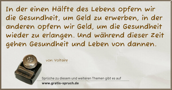 Spruch Visualisierung: In der einen Hälfte des Lebens
opfern wir die Gesundheit,
um Geld zu erwerben,
in der anderen opfern wir Geld,
um die Gesundheit wieder zu erlangen.
Und während dieser Zeit gehen Gesundheit
und Leben von dannen.