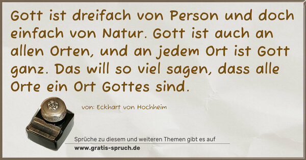 Spruch Visualisierung: Gott ist dreifach von Person und doch einfach von Natur.
Gott ist auch an allen Orten, und an jedem Ort ist Gott ganz. Das will so viel sagen, dass alle Orte ein Ort Gottes sind.