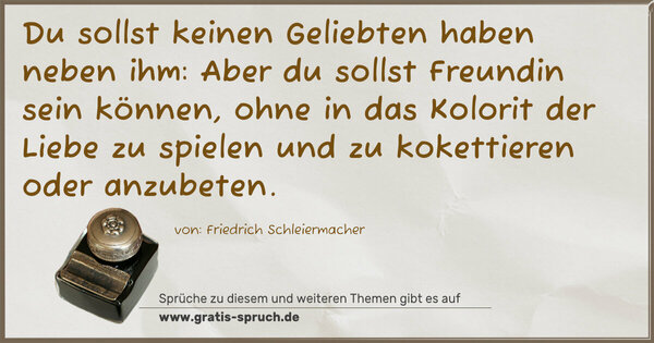 Spruch Visualisierung: Du sollst keinen Geliebten haben neben ihm:
Aber du sollst Freundin sein können,
ohne in das Kolorit der Liebe zu spielen
und zu kokettieren oder anzubeten.