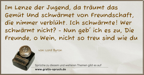 Spruch Visualisierung: Im Lenze der Jugend, da träumt das Gemüt
Und schwärmet von Freundschaft, die nimmer verblüht.
Ich schwärmte!
Wer schwärmt nicht? - Nun geb' ich es zu,
Die Freunde, o Wein, nicht so treu sind wie du