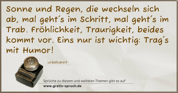 Spruch Visualisierung: Sonne und Regen, die wechseln sich ab,
mal geht's im Schritt, mal geht's im Trab.
Fröhlichkeit, Traurigkeit, beides kommt vor.
Eins nur ist wichtig: Trag's mit Humor!