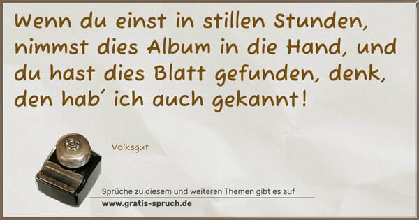 Spruch Visualisierung: Wenn du einst in stillen Stunden,
nimmst dies Album in die Hand,
und du hast dies Blatt gefunden,
denk, den hab' ich auch gekannt!