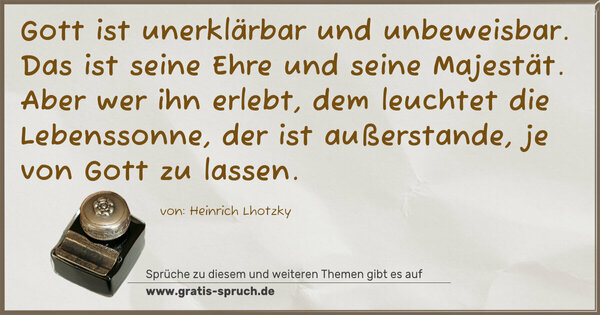 Spruch Visualisierung: Gott ist unerklärbar und unbeweisbar.
Das ist seine Ehre und seine Majestät.
Aber wer ihn erlebt,
dem leuchtet die Lebenssonne,
der ist außerstande,
je von Gott zu lassen.