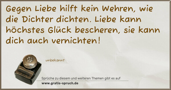 Spruch Visualisierung: Gegen Liebe hilft kein Wehren,
wie die Dichter dichten.
Liebe kann höchstes Glück bescheren,
sie kann dich auch vernichten!