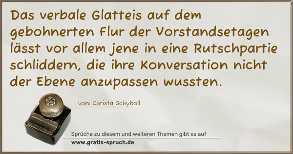 Spruch Visualisierung: Das verbale Glatteis
auf dem gebohnerten Flur der Vorstandsetagen
lässt vor allem jene in eine Rutschpartie schliddern,
die ihre Konversation nicht der Ebene
anzupassen wussten.
