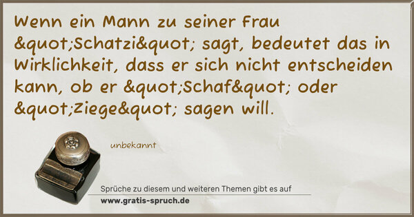 Spruch Visualisierung: Wenn ein Mann zu seiner Frau "Schatzi" sagt,
bedeutet das in Wirklichkeit,
dass er sich nicht entscheiden kann,
ob er "Schaf" oder "Ziege" sagen will.
