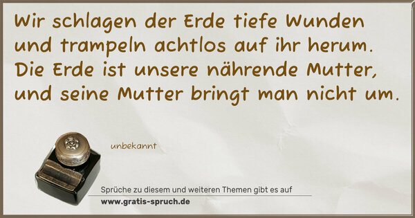 Spruch Visualisierung: Wir schlagen der Erde tiefe Wunden
und trampeln achtlos auf ihr herum.
Die Erde ist unsere nährende Mutter,
und seine Mutter bringt man nicht um.