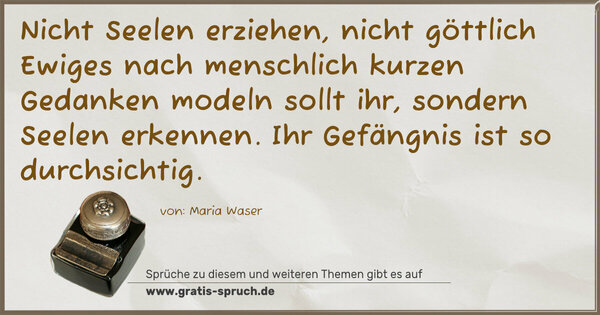 Spruch Visualisierung: Nicht Seelen erziehen,
nicht göttlich Ewiges nach menschlich kurzen Gedanken modeln sollt ihr, sondern Seelen erkennen.
Ihr Gefängnis ist so durchsichtig.