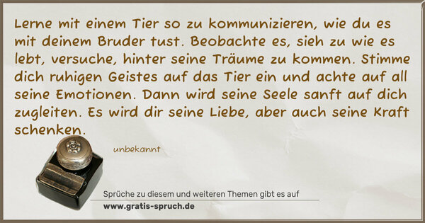 Spruch Visualisierung: Lerne mit einem Tier so zu kommunizieren,
wie du es mit deinem Bruder tust.
Beobachte es, sieh zu wie es lebt, versuche,
hinter seine Träume zu kommen.
Stimme dich ruhigen Geistes auf das Tier ein
und achte auf all seine Emotionen.
Dann wird seine Seele sanft auf dich zugleiten.
Es wird dir seine Liebe, aber auch seine Kraft schenken.
