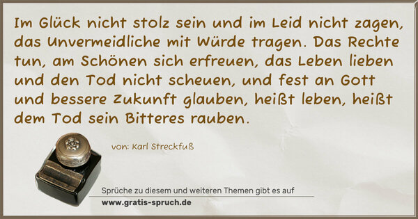 Spruch Visualisierung: Im Glück nicht stolz sein und im Leid nicht zagen,
das Unvermeidliche mit Würde tragen.
Das Rechte tun, am Schönen sich erfreuen,
das Leben lieben und den Tod nicht scheuen,
und fest an Gott und bessere Zukunft glauben,
heißt leben, heißt dem Tod sein Bitteres rauben.