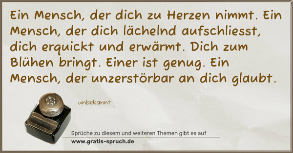 Spruch Visualisierung: Ein Mensch, der dich zu Herzen nimmt.
Ein Mensch, der dich lächelnd aufschliesst,
dich erquickt und erwärmt.
Dich zum Blühen bringt.
Einer ist genug.
Ein Mensch, der unzerstörbar an dich glaubt.