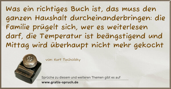 Spruch Visualisierung: Was ein richtiges Buch ist,
das muss den ganzen Haushalt durcheinanderbringen:
die Familie prügelt sich, wer es weiterlesen darf,
die Temperatur ist beängstigend
und Mittag wird überhaupt nicht mehr gekocht