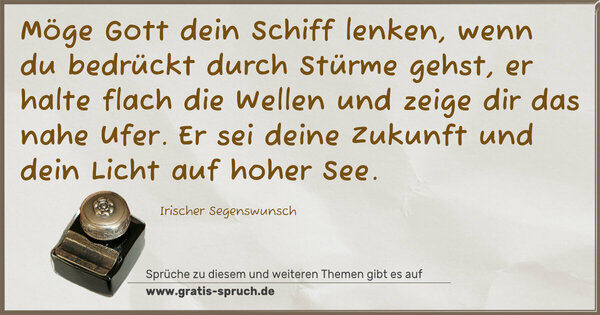 Spruch Visualisierung: Möge Gott dein Schiff lenken,
wenn du bedrückt durch Stürme gehst,
er halte flach die Wellen und zeige dir das nahe Ufer.
Er sei deine Zukunft und dein Licht auf hoher See.