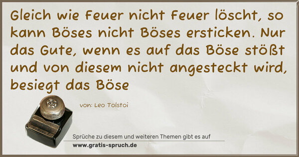 Spruch Visualisierung: Gleich wie Feuer nicht Feuer löscht,
so kann Böses nicht Böses ersticken.
Nur das Gute, wenn es auf das Böse stößt und von diesem nicht angesteckt wird, besiegt das Böse