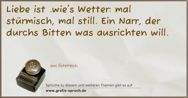 Spruch Visualisierung: Liebe ist .wie's Wetter: mal stürmisch, mal still.
Ein Narr, der durchs Bitten was ausrichten will.