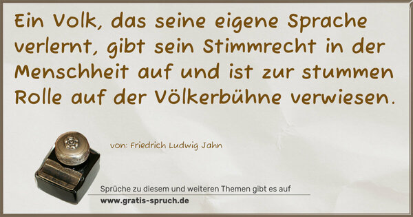 Spruch Visualisierung: Ein Volk, das seine eigene Sprache verlernt,
gibt sein Stimmrecht in der Menschheit auf und ist zur stummen Rolle auf der Völkerbühne verwiesen.