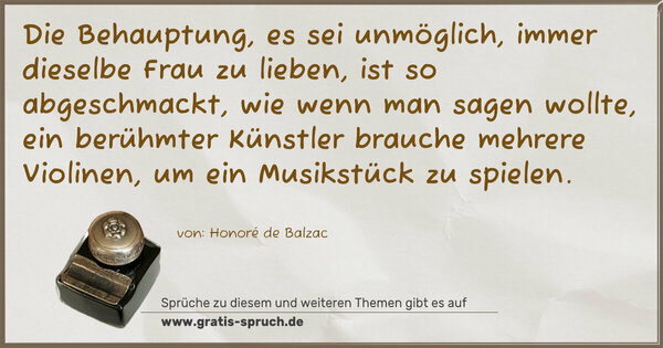 Spruch Visualisierung: Die Behauptung, es sei unmöglich,
immer dieselbe Frau zu lieben, ist so abgeschmackt,
wie wenn man sagen wollte, ein berühmter Künstler brauche mehrere Violinen, um ein Musikstück zu spielen.