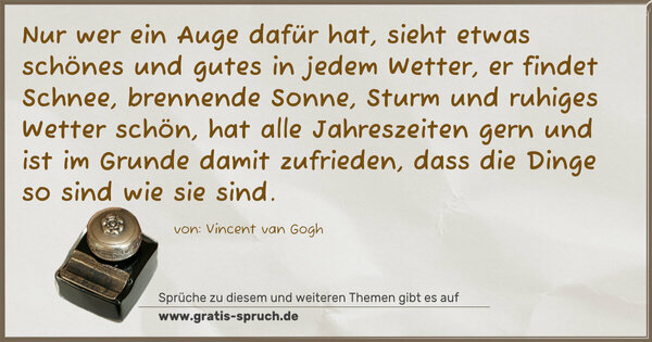 Spruch Visualisierung: Nur wer ein Auge dafür hat,
sieht etwas schönes und gutes in jedem Wetter,
er findet Schnee, brennende Sonne, Sturm
und ruhiges Wetter schön,
hat alle Jahreszeiten gern und ist im Grunde damit zufrieden,
dass die Dinge so sind wie sie sind.