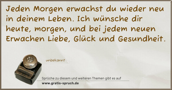 Spruch Visualisierung: Jeden Morgen erwachst du wieder neu in deinem Leben.
Ich wünsche dir heute, morgen,
und bei jedem neuen Erwachen
Liebe, Glück und Gesundheit.