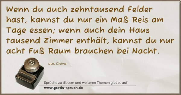 Spruch Visualisierung: Wenn du auch zehntausend Felder hast,
kannst du nur ein Maß Reis am Tage essen;
wenn auch dein Haus tausend Zimmer enthält,
kannst du nur acht Fuß Raum brauchen bei Nacht.