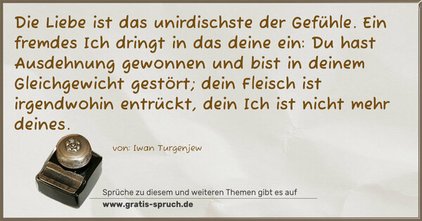 Spruch Visualisierung: Die Liebe ist das unirdischste der Gefühle.
Ein fremdes Ich dringt in das deine ein:
Du hast Ausdehnung gewonnen und bist in deinem Gleichgewicht gestört; dein Fleisch ist irgendwohin entrückt,
dein Ich ist nicht mehr deines.