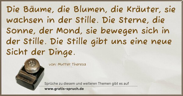 Spruch Visualisierung: Die Bäume, die Blumen, die Kräuter,
sie wachsen in der Stille.
Die Sterne, die Sonne, der Mond,
sie bewegen sich in der Stille.
Die Stille gibt uns eine neue Sicht der Dinge.