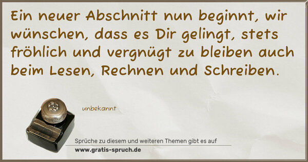 Spruch Visualisierung: Ein neuer Abschnitt nun beginnt,
wir wünschen, dass es Dir gelingt,
stets fröhlich und vergnügt zu bleiben
auch beim Lesen, Rechnen und Schreiben. 