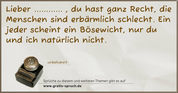 Spruch Visualisierung: Lieber ............ , du hast ganz Recht,
die Menschen sind erbärmlich schlecht.
Ein jeder scheint ein Bösewicht,
nur du und ich natürlich nicht.