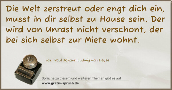 Spruch Visualisierung: Die Welt zerstreut oder engt dich ein,
musst in dir selbst zu Hause sein.
Der wird von Unrast nicht verschont,
der bei sich selbst zur Miete wohnt.