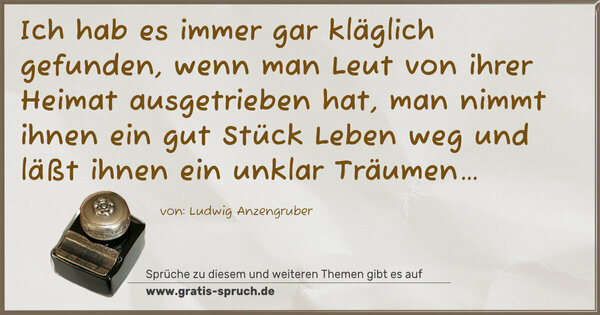 Spruch Visualisierung: Ich hab es immer gar kläglich gefunden,
wenn man Leut von ihrer Heimat ausgetrieben hat,
man nimmt ihnen ein gut Stück Leben weg
und läßt ihnen ein unklar Träumen…