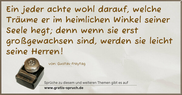 Spruch Visualisierung: Ein jeder achte wohl darauf,
welche Träume er im heimlichen Winkel seiner Seele hegt;
denn wenn sie erst großgewachsen sind,
werden sie leicht seine Herren!
