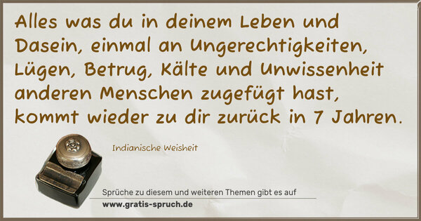 Spruch Visualisierung: Alles was du in deinem Leben und Dasein,
einmal an Ungerechtigkeiten, Lügen, Betrug, Kälte und Unwissenheit anderen Menschen zugefügt hast,
kommt wieder zu dir zurück in 7 Jahren.