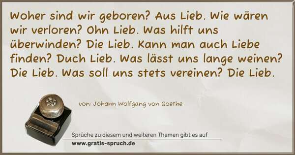 Spruch Visualisierung: Woher sind wir geboren?
Aus Lieb.
Wie wären wir verloren?
Ohn Lieb.
Was hilft uns überwinden?
Die Lieb.
Kann man auch Liebe finden?
Duch Lieb.
Was lässt uns lange weinen?
Die Lieb.
Was soll uns stets vereinen?
Die Lieb.