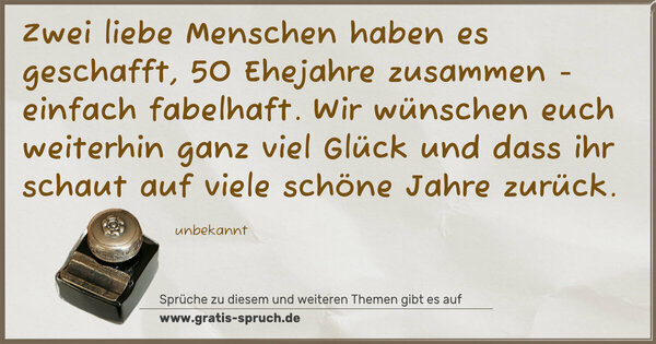 Spruch Visualisierung: Zwei liebe Menschen haben es geschafft,
50 Ehejahre zusammen - einfach fabelhaft.
Wir wünschen euch weiterhin ganz viel Glück
und dass ihr schaut auf viele schöne Jahre zurück.