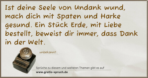 Spruch Visualisierung: Ist deine Seele von Undank wund,
mach dich mit Spaten und Harke gesund.
Ein Stück Erde, mit Liebe bestellt,
beweist dir immer, dass Dank in der Welt.