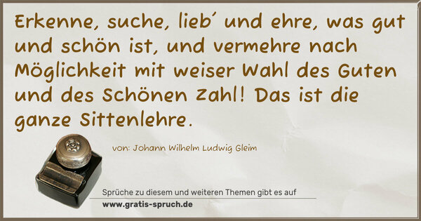 Spruch Visualisierung: Erkenne, suche, lieb' und ehre,
was gut und schön ist, und vermehre
nach Möglichkeit mit weiser Wahl
des Guten und des Schönen Zahl!
Das ist die ganze Sittenlehre.