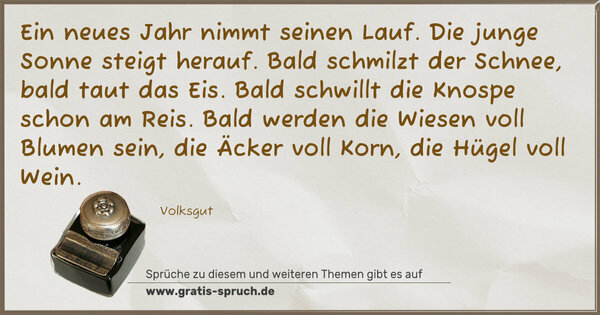 Spruch Visualisierung: Ein neues Jahr nimmt seinen Lauf.
Die junge Sonne steigt herauf.
Bald schmilzt der Schnee, bald taut das Eis.
Bald schwillt die Knospe schon am Reis.
Bald werden die Wiesen voll Blumen sein,
die Äcker voll Korn, die Hügel voll Wein.