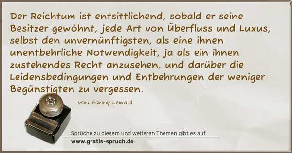 Spruch Visualisierung: Der Reichtum ist entsittlichend, sobald er seine Besitzer gewöhnt, jede Art von Überfluss und Luxus, selbst den unvernünftigsten, als eine ihnen unentbehrliche Notwendigkeit, ja als ein ihnen zustehendes Recht anzusehen, und darüber die Leidensbedingungen und Entbehrungen der weniger Begünstigten zu vergessen.