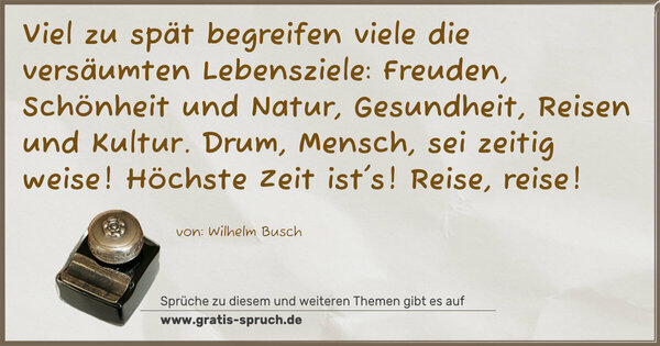 Spruch Visualisierung: Viel zu spät begreifen viele
die versäumten Lebensziele:
Freuden, Schönheit und Natur,
Gesundheit, Reisen und Kultur.
Drum, Mensch, sei zeitig weise!
Höchste Zeit ist's! Reise, reise!