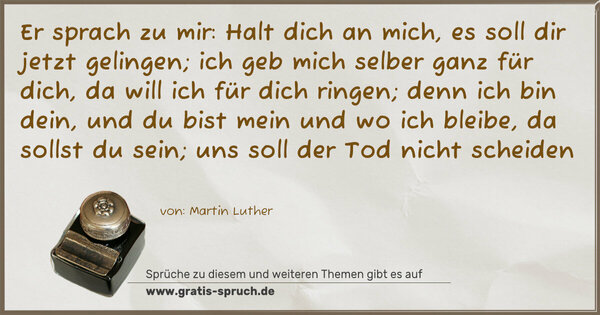 Spruch Visualisierung: Er sprach zu mir:
Halt dich an mich,
es soll dir jetzt gelingen;
ich geb mich selber ganz für dich,
da will ich für dich ringen;
denn ich bin dein,
und du bist mein
und wo ich bleibe,
da sollst du sein;
uns soll der Tod nicht scheiden