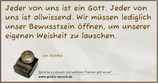 Spruch Visualisierung: Jeder von uns ist ein Gott. Jeder von uns ist allwissend.
Wir müssen lediglich unser Bewusstsein öffnen,
um unserer eigenen Weisheit zu lauschen.